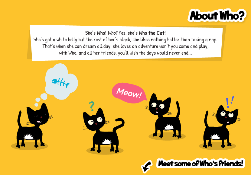 She's Who! Who? Yes she's Who the Cat! She likes nothing better than taking a nap. That's when she can sleep all day, she loves an adventure won't you come and play, with Who, and all her friends, you'll wish the days would never end...