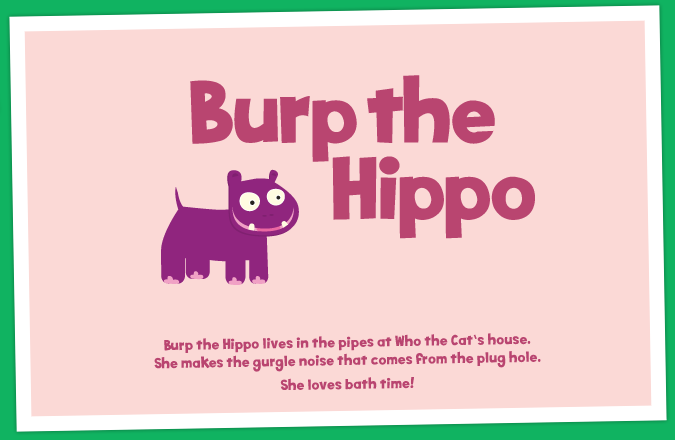 Burp the Hippo - Burp the Hippo lives in the pipes at Who the Cat's house. She makes the gurgle noise that comes from the plug hole. She loves bath time!