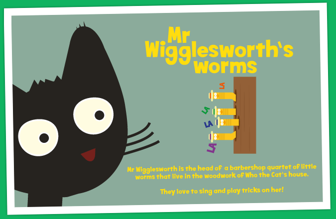 Mr Wigglesworth is the head of a barbershop quartet of little worms that live in the woodwork of Who the Cat's house. They love to sing and play tricks on her!